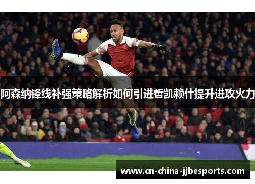 阿森纳锋线补强策略解析如何引进哲凯赖什提升进攻火力