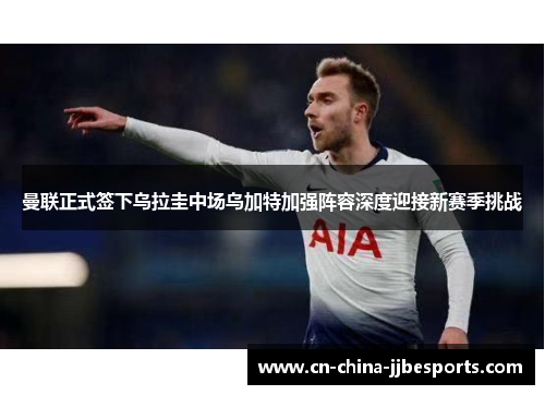 曼联正式签下乌拉圭中场乌加特加强阵容深度迎接新赛季挑战