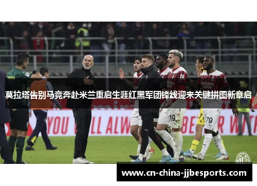 莫拉塔告别马竞奔赴米兰重启生涯红黑军团锋线迎来关键拼图新章启