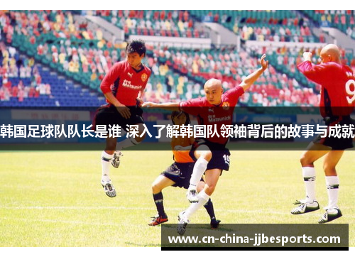韩国足球队队长是谁 深入了解韩国队领袖背后的故事与成就
